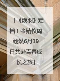 《焕羽》定档！张婧仪周翊然6月19日共赴青春成长之旅