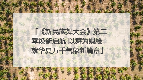 《新民族舞大会》第二季焕新启航 以舞为媒绘就华夏万千气象新篇章