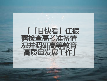 「甘快看」任振鹤检查高考准备情况并调研高等教育高质量发展工作