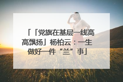 「党旗在基层一线高高飘扬」杨柏云：一生做好一件“兰”事