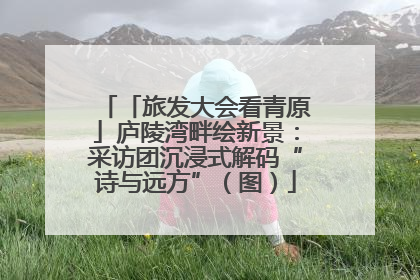 「旅发大会看青原」庐陵湾畔绘新景：采访团沉浸式解码“诗与远方”（图）