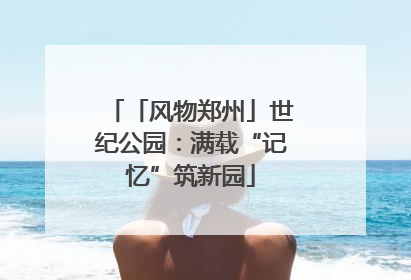 「风物郑州」世纪公园：满载“记忆”筑新园