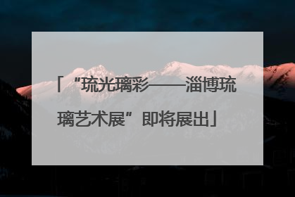 “琉光璃彩——淄博琉璃艺术展”即将展出