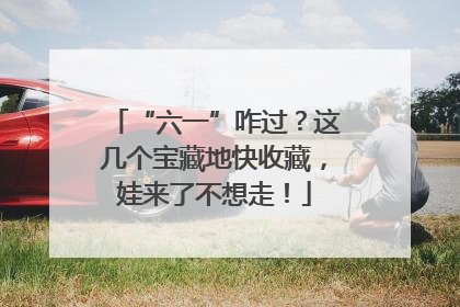“六一”咋过？这几个宝藏地快收藏，娃来了不想走！