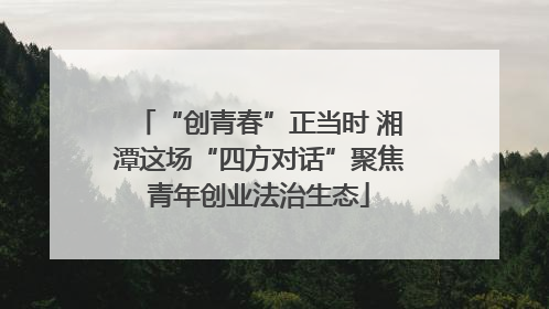 “创青春”正当时 湘潭这场“四方对话”聚焦青年创业法治生态