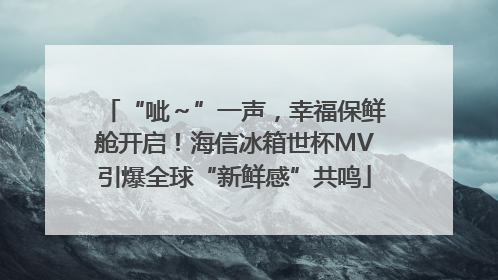“呲～”一声，幸福保鲜舱开启！海信冰箱世杯MV引爆全球“新鲜感”共鸣