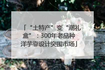 “土特产”变“潮礼盒”：300年老品种洋芋靠设计突围市场