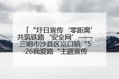 “圩日宣传‘零距离’共筑铁路‘安全网’——三明市沙县区富口镇“5·26我爱路“主题宣传活动成效显著