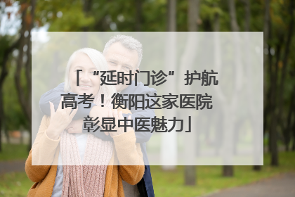 “延时门诊”护航高考！衡阳这家医院彰显中医魅力