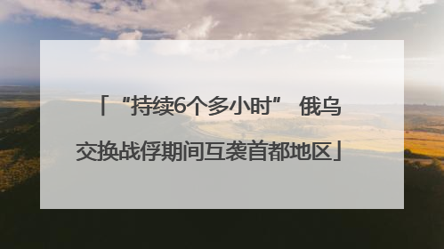 “持续6个多小时” 俄乌交换战俘期间互袭首都地区