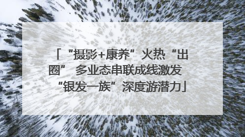 “摄影+康养”火热“出圈” 多业态串联成线激发“银发一族”深度游潜力