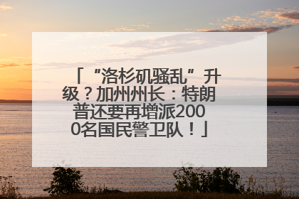 “洛杉矶骚乱”升级？加州州长：特朗普还要再增派2000名国民警卫队！