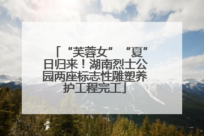 “芙蓉女”“夏”日归来！湖南烈士公园两座标志性雕塑养护工程完工