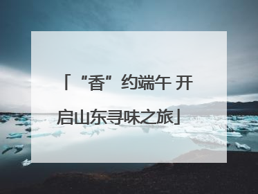 “香”约端午 开启山东寻味之旅