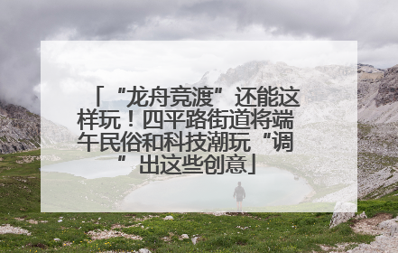 “龙舟竞渡”还能这样玩！四平路街道将端午民俗和科技潮玩“调”出这些创意