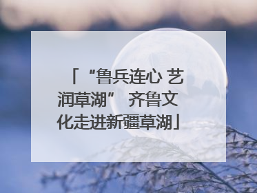 “鲁兵连心 艺润草湖” 齐鲁文化走进新疆草湖