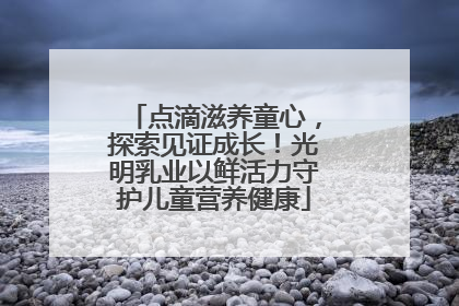 点滴滋养童心，探索见证成长！光明乳业以鲜活力守护儿童营养健康