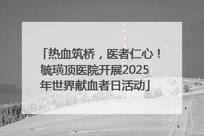 热血筑桥，医者仁心！毓璜顶医院开展2025年世界献血者日活动