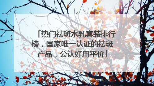 热门祛斑水乳套装排行榜，国家唯一认证的祛斑产品，公认好用平价