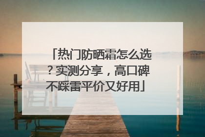 热门防晒霜怎么选？实测分享，高口碑不踩雷平价又好用