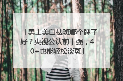 男士美白祛斑哪个牌子好？央视公认前十强，40+也能轻松淡斑