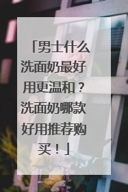 男士什么洗面奶最好用更温和？洗面奶哪款好用推荐购买！
