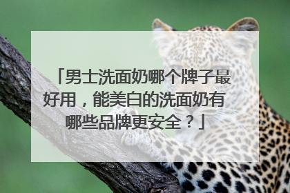 男士洗面奶哪个牌子最好用，能美白的洗面奶有哪些品牌更安全？