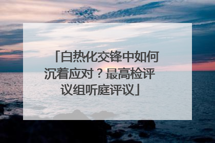 白热化交锋中如何沉着应对？最高检评议组听庭评议