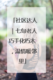 社区达人｜七旬老人巧手化朽木，温情暖邻里