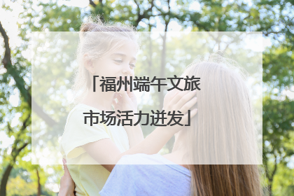 福州端午文旅市场活力迸发