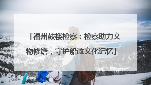 福州鼓楼检察：检察助力文物修缮，守护船政文化记忆