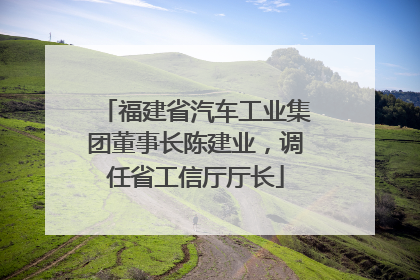 福建省汽车工业集团董事长陈建业，调任省工信厅厅长