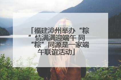 福建漳州举办“粽”情满满迎端午 同“粽”同源是一家端午联谊活动