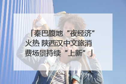 秦巴腹地“夜经济”火热 陕西汉中文旅消费场景持续“上新”