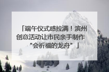 端午仪式感拉满！滨州创意活动让市民亲手制作“会祈福的龙舟”