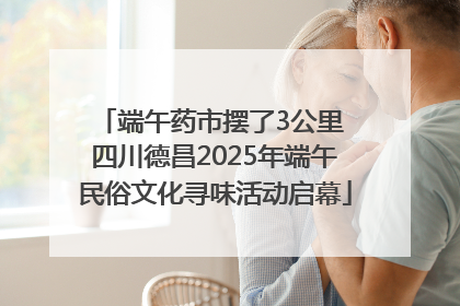 端午药市摆了3公里 四川德昌2025年端午民俗文化寻味活动启幕