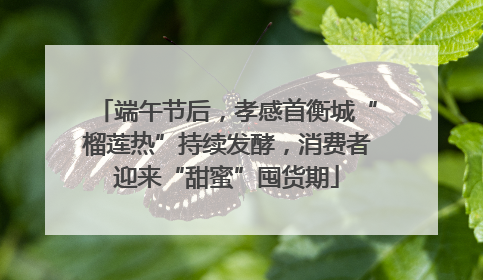端午节后，孝感首衡城“榴莲热”持续发酵，消费者迎来“甜蜜”囤货期