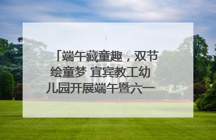 端午藏童趣，双节绘童梦 宜宾教工幼儿园开展端午暨六一亲子游园活动