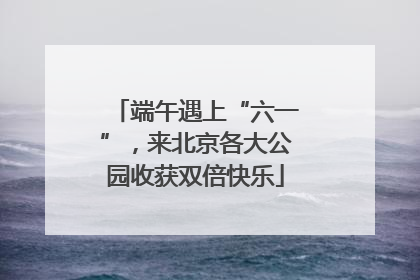 端午遇上“六一”，来北京各大公园收获双倍快乐