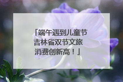 端午遇到儿童节 吉林省双节文旅消费创新高！