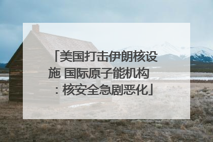 美国打击伊朗核设施 国际原子能机构：核安全急剧恶化