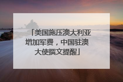 美国施压澳大利亚增加军费，中国驻澳大使撰文提醒