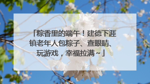 粽香里的端午！建德下涯镇老年人包粽子、查眼睛、玩游戏，幸福拉满～