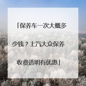 保养车一次大概多少钱？上汽大众保养收费透明有优惠