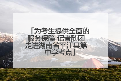 为考生提供全面的服务保障 记者随团走进湖南省平江县第一中学考点