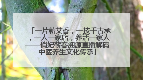 一片蕲艾香，一技千古承，一人一家店，养活一家人——俏妃蕲春溯源直播解码中医养生文化传承
