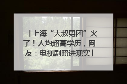 上海“大叔男团”火了！人均超高学历，网友：电视剧照进现实