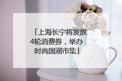 上海长宁将发放4轮消费券，举办时尚国潮市集