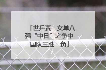 世乒赛｜女单八强“中日”之争中国队三胜一负