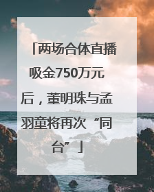 两场合体直播吸金750万元后，董明珠与孟羽童将再次“同台”